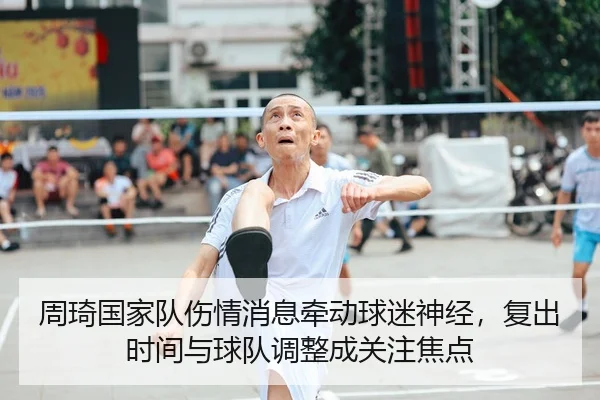 周琦国家队伤情消息牵动球迷神经，复出时间与球队调整成关注焦点（kaiyun）